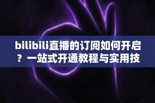 bilibili直播的订阅如何开启?一站式开通教程与实用技巧全解析 bilibili直播的订阅如何开启?一站式开通教程与实用技巧全解析