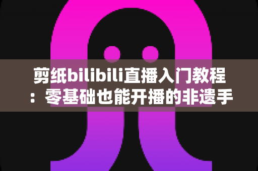 剪纸bilibili直播入门教程:零基础也能开播的非遗手艺涨粉全攻略 剪纸bilibili直播入门教程:零基础也能开播的非遗手艺涨粉全攻略