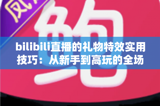 bilibili直播的礼物特效实用技巧：从新手到高玩的全场景投喂攻略
