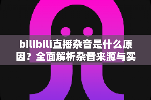 bilibili直播杂音是什么原因?全面解析杂音来源与实用解决方案指南 bilibili直播杂音是什么原因?全面解析杂音来源与实用解决方案指南