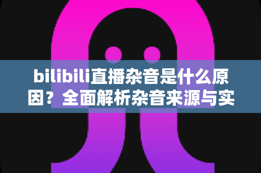 bilibili直播杂音是什么原因？全面解析杂音来源与实用解决方案指南