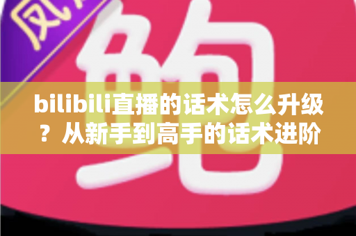 bilibili直播的话术怎么升级?从新手到高手的话术进阶实战指南 bilibili直播的话术怎么升级?从新手到高手的话术进阶实战指南