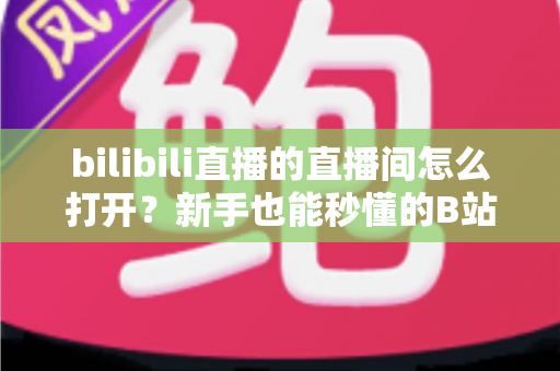 bilibili直播的直播间怎么打开？新手也能秒懂的B站直播间观看与开播全攻略
