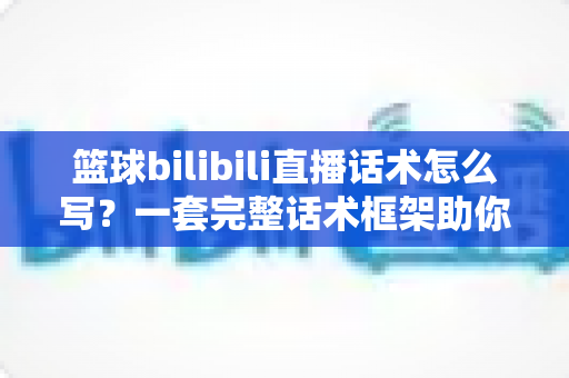 篮球bilibili直播话术怎么写？一套完整话术框架助你打造高人气篮球直播间
