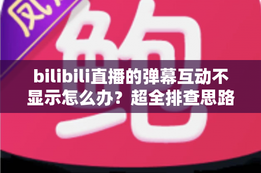 bilibili直播的弹幕互动不显示怎么办？超全排查思路与实用修复方案一文讲清