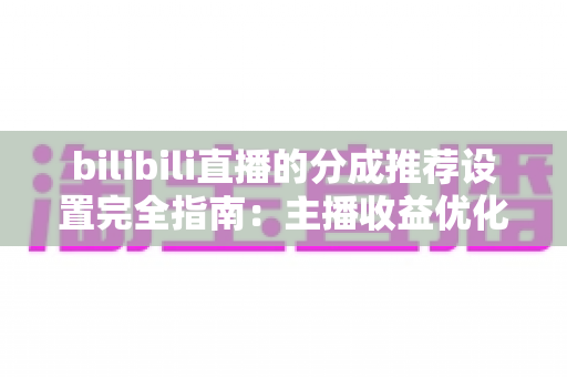 bilibili直播的分成推荐设置完全指南:主播收益优化的必备攻略 bilibili直播的分成推荐设置完全指南:主播收益优化的必备攻略