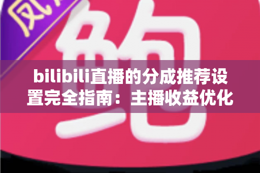 bilibili直播的分成推荐设置完全指南:主播收益优化的必备攻略 bilibili直播的分成推荐设置完全指南:主播收益优化的必备攻略