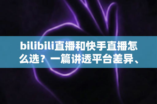 bilibili直播和快手直播怎么选？一篇讲透平台差异、流量机制与变现策略的实用指南