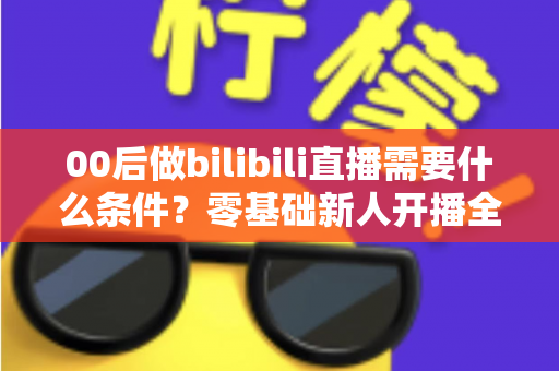 00后做bilibili直播需要什么条件?零基础新人开播全攻略与避坑指南 00后做bilibili直播需要什么条件?零基础新人开播全攻略与避坑指南