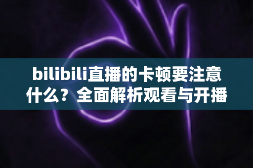 bilibili直播的卡顿要注意什么?全面解析观看与开播卡顿的排查技巧与优化指南 bilibili直播的卡顿要注意什么?全面解析观看与开播卡顿的排查技巧与优化指南