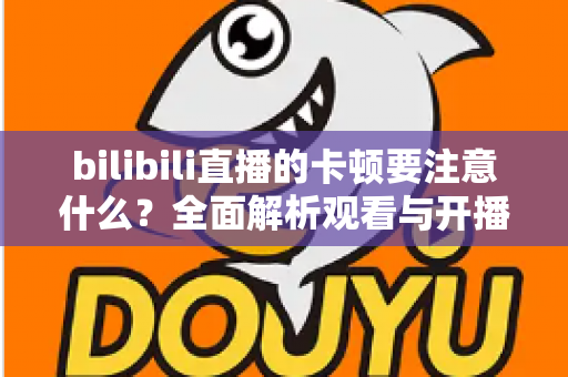 bilibili直播的卡顿要注意什么？全面解析观看与开播卡顿的排查技巧与优化指南