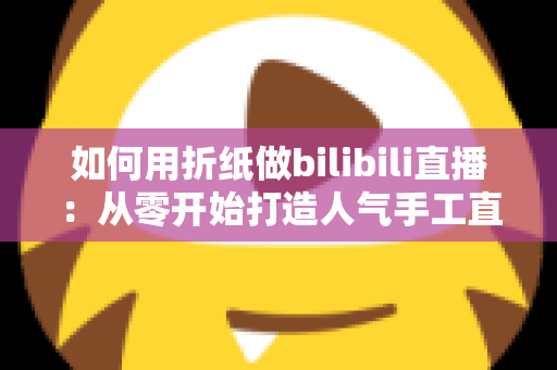 如何用折纸做bilibili直播：从零开始打造人气手工直播间的完整攻略
