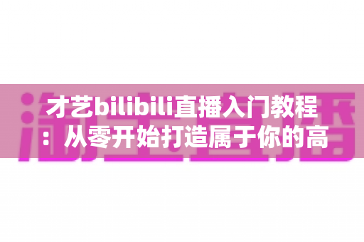 才艺bilibili直播入门教程：从零开始打造属于你的高人气直播间
