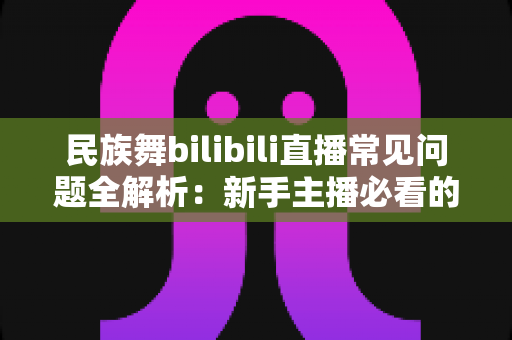 民族舞bilibili直播常见问题全解析:新手主播必看的实用指南 民族舞bilibili直播常见问题全解析:新手主播必看的实用指南