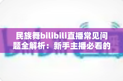民族舞bilibili直播常见问题全解析：新手主播必看的实用指南