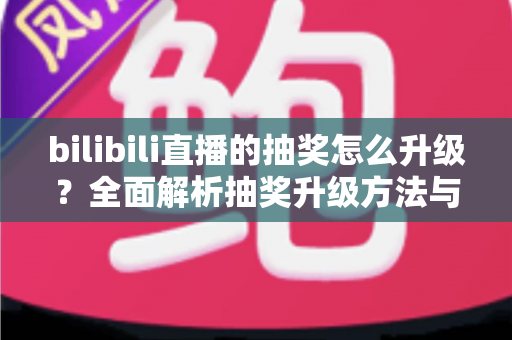 bilibili直播的抽奖怎么升级?全面解析抽奖升级方法与直播运营技巧 bilibili直播的抽奖怎么升级?全面解析抽奖升级方法与直播运营技巧