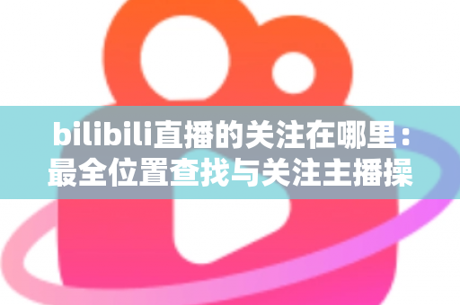 bilibili直播的关注在哪里:最全位置查找与关注主播操作指南 bilibili直播的关注在哪里:最全位置查找与关注主播操作指南