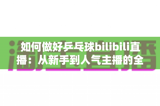 如何做好乒乓球bilibili直播：从新手到人气主播的全流程实战指南