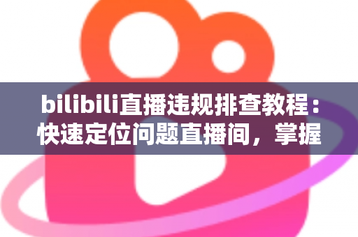 bilibili直播违规排查教程：快速定位问题直播间，掌握自查、整改与申诉全流程