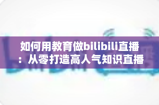 如何用教育做bilibili直播:从零打造高人气知识直播间的实战指南 如何用教育做bilibili直播:从零打造高人气知识直播间的实战指南