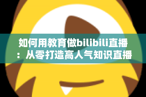 如何用教育做bilibili直播：从零打造高人气知识直播间的实战指南