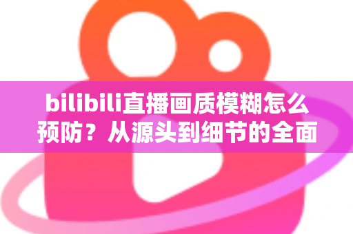 bilibili直播画质模糊怎么预防？从源头到细节的全面防模糊实战指南