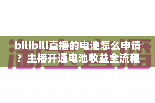 bilibili直播的电池怎么申请？主播开通电池收益全流程指南