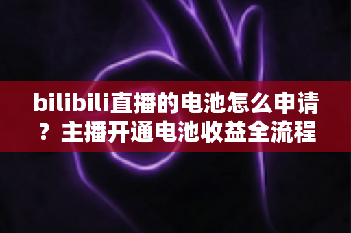 bilibili直播的电池怎么申请？主播开通电池收益全流程指南