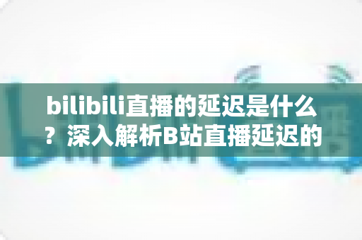bilibili直播的延迟是什么?深入解析B站直播延迟的原理、影响因素与优化技巧 bilibili直播的延迟是什么?深入解析B站直播延迟的原理、影响因素与优化技巧