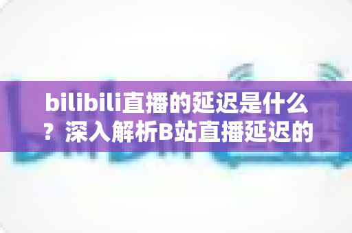 bilibili直播的延迟是什么？深入解析B站直播延迟的原理、影响因素与优化技巧