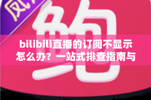 bilibili直播的订阅不显示怎么办？一站式排查指南与实用解决技巧