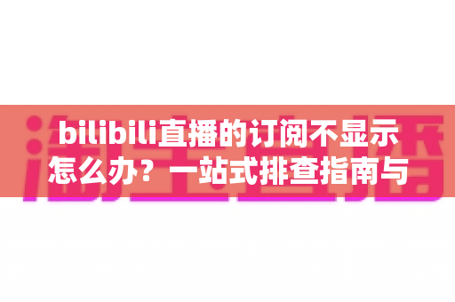 bilibili直播的订阅不显示怎么办？一站式排查指南与实用解决技巧