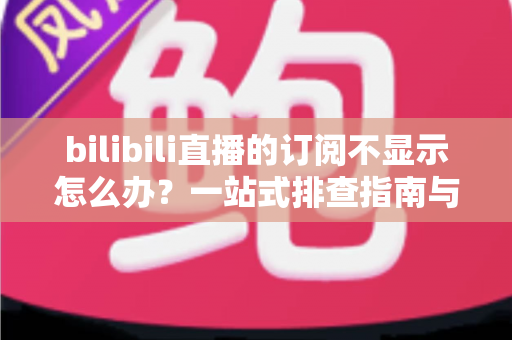 bilibili直播的订阅不显示怎么办？一站式排查指南与实用解决技巧