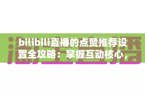 bilibili直播的点赞推荐设置全攻略:掌握互动核心,让直播间人气飞速增长的实用指南 bilibili直播的点赞推荐设置全攻略:掌握互动核心,让直播间人气飞速增长的实用指南
