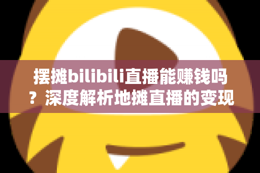 摆摊bilibili直播能赚钱吗？深度解析地摊直播的变现真相与实操指南