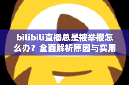 bilibili直播总是被举报怎么办？全面解析原因与实用应对方案，让你安心开播不再慌