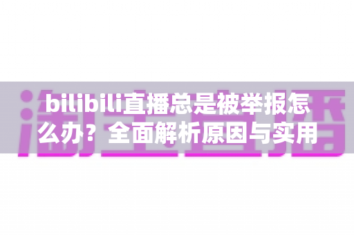 bilibili直播总是被举报怎么办？全面解析原因与实用应对方案，让你安心开播不再慌