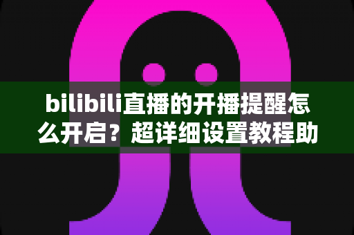 bilibili直播的开播提醒怎么开启?超详细设置教程助你不错过任何精彩直播 bilibili直播的开播提醒怎么开启?超详细设置教程助你不错过任何精彩直播