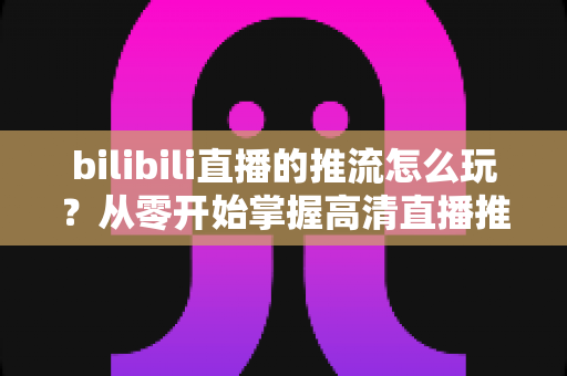 bilibili直播的推流怎么玩？从零开始掌握高清直播推流的完整实战攻略