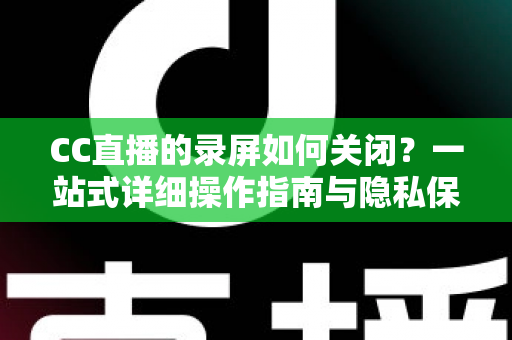 CC直播的录屏如何关闭？一站式详细操作指南与隐私保护全攻略
