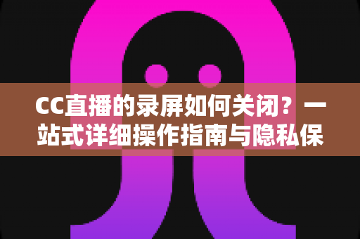 CC直播的录屏如何关闭？一站式详细操作指南与隐私保护全攻略