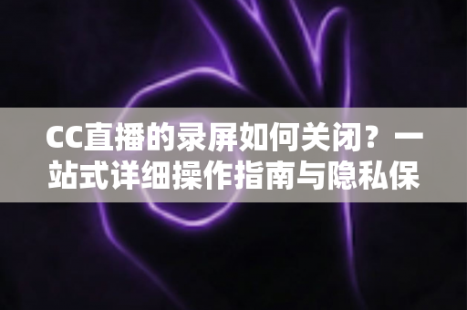 CC直播的录屏如何关闭？一站式详细操作指南与隐私保护全攻略