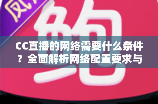 CC直播的网络需要什么条件？全面解析网络配置要求与优化实用指南