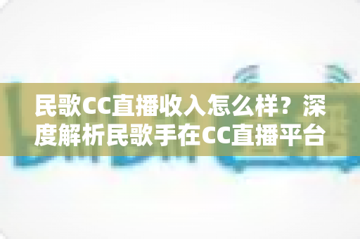 民歌CC直播收入怎么样？深度解析民歌手在CC直播平台的真实收益与赚钱技巧