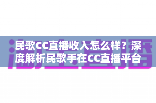 民歌CC直播收入怎么样？深度解析民歌手在CC直播平台的真实收益与赚钱技巧