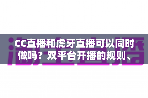 CC直播和虎牙直播可以同时做吗？双平台开播的规则、风险与实操全解析