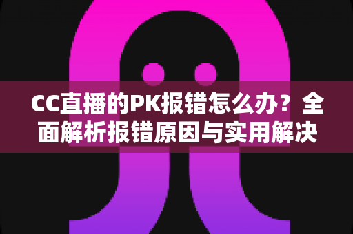 CC直播的PK报错怎么办？全面解析报错原因与实用解决方案，助你轻松恢复连麦PK功能