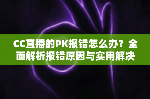CC直播的PK报错怎么办？全面解析报错原因与实用解决方案，助你轻松恢复连麦PK功能