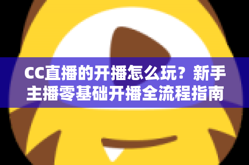 CC直播的开播怎么玩?新手主播零基础开播全流程指南与涨粉技巧详解 CC直播的开播怎么玩?新手主播零基础开播全流程指南与涨粉技巧详解