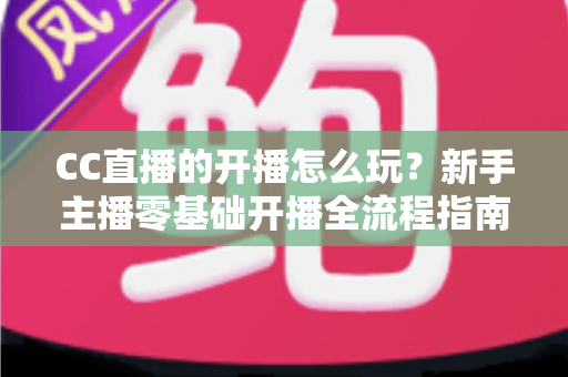 CC直播的开播怎么玩?新手主播零基础开播全流程指南与涨粉技巧详解 CC直播的开播怎么玩?新手主播零基础开播全流程指南与涨粉技巧详解